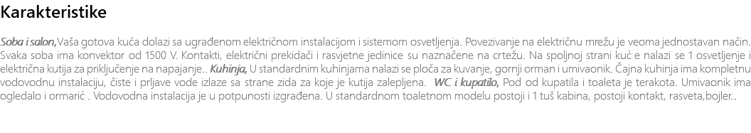 Karakteristike Soba i salon,Vaša gotova kuća dolazi sa ugrađenom električnom instalacijom i sistemom osvetljenja. Povezivanje na električnu mrežu je veoma jednostavan način. Svaka soba ima konvektor od 1500 V. Kontakti, električni prekidači i rasvjetne jedinice su naznačene na crtežu. Na spoljnoj strani kuće nalazi se 1 osvetljenje i električna kutija za priključenje na napajanje.. Kuhinja, U standardnim kuhinjama nalazi se ploča za kuvanje, gornji orman i umivaonik. Čajna kuhinja ima kompletnu vodovodnu instalaciju, čiste i prljave vode izlaze sa strane zida za koje je kutija zalepljena. WC i kupatilo, Pod od kupatila i toaleta je terakota. Umivaonik ima ogledalo i ormarić. Vodovodna instalacija je u potpunosti izgrađena. U standardnom toaletnom modelu postoji i 1 tuš kabina, postoji kontakt, rasveta,bojler.. 