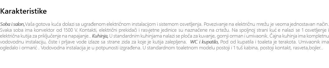 &nbsp;Karakteristike Soba i salon,Vaša gotova kuća dolazi sa ugrađenom električnom instalacijom i sistemom osvetljenja. Povezivanje na električnu mrežu je veoma jednostavan način. Svaka soba ima konvektor od 1500 V. Kontakti, električni prekidači i rasvjetne jedinice su naznačene na crtežu. Na spoljnoj strani kuće nalazi se 1 osvetljenje i električna kutija za priključenje na napajanje.. Kuhinja, U standardnim kuhinjama nalazi se ploča za kuvanje, gornji orman i umivaonik. Čajna kuhinja ima kompletnu vodovodnu instalaciju, čiste i prljave vode izlaze sa strane zida za koje je kutija zalepljena. WC i kupatilo, Pod od kupatila i toaleta je terakota. Umivaonik ima ogledalo i ormarić. Vodovodna instalacija je u potpunosti izgrađena. U standardnom toaletnom modelu postoji i 1 tuš kabina, postoji kontakt, rasveta,bojler.. 