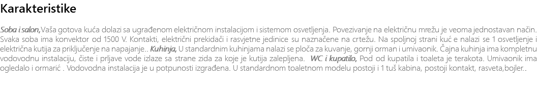 Karakteristike Soba i salon,Vaša gotova kuća dolazi sa ugrađenom električnom instalacijom i sistemom osvetljenja. Povezivanje na električnu mrežu je veoma jednostavan način. Svaka soba ima konvektor od 1500 V. Kontakti, električni prekidači i rasvjetne jedinice su naznačene na crtežu. Na spoljnoj strani kuće nalazi se 1 osvetljenje i električna kutija za priključenje na napajanje.. Kuhinja, U standardnim kuhinjama nalazi se ploča za kuvanje, gornji orman i umivaonik. Čajna kuhinja ima kompletnu vodovodnu instalaciju, čiste i prljave vode izlaze sa strane zida za koje je kutija zalepljena. WC i kupatilo, Pod od kupatila i toaleta je terakota. Umivaonik ima ogledalo i ormarić. Vodovodna instalacija je u potpunosti izgrađena. U standardnom toaletnom modelu postoji i 1 tuš kabina, postoji kontakt, rasveta,bojler.. 
